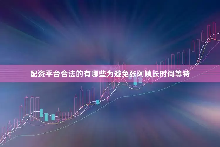 配资平台合法的有哪些为避免张阿姨长时间等待