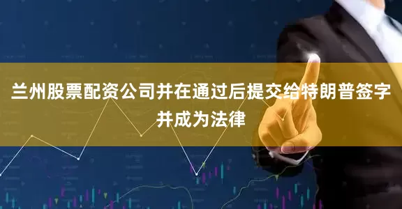 兰州股票配资公司并在通过后提交给特朗普签字并成为法律