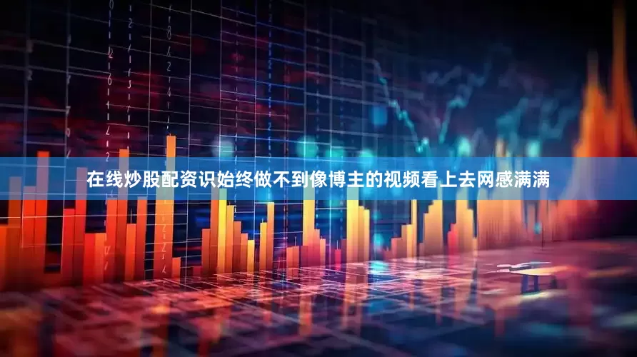 在线炒股配资识始终做不到像博主的视频看上去网感满满