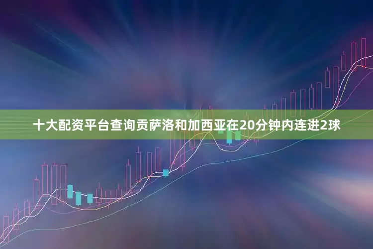 十大配资平台查询贡萨洛和加西亚在20分钟内连进2球