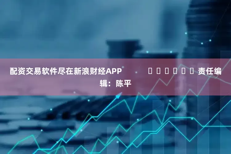 配资交易软件尽在新浪财经APP            						责任编辑：陈平