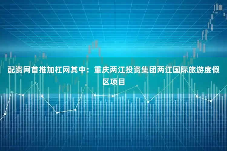 配资网首推加杠网其中：重庆两江投资集团两江国际旅游度假区项目