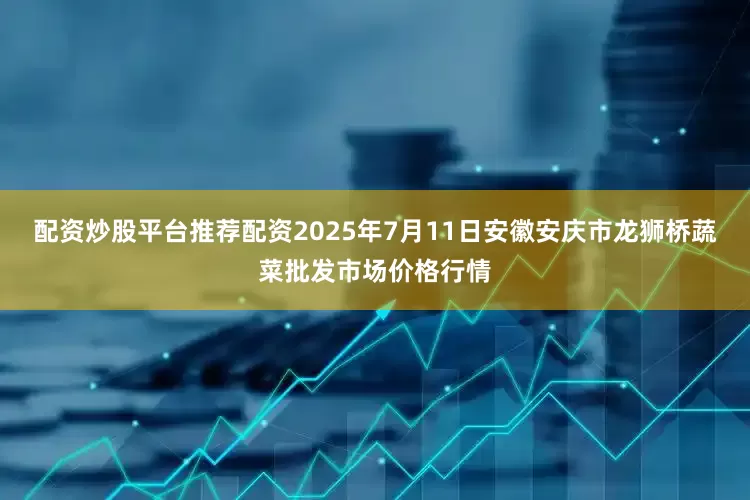 配资炒股平台推荐配资2025年7月11日安徽安庆市龙狮桥蔬菜批发市场价格行情