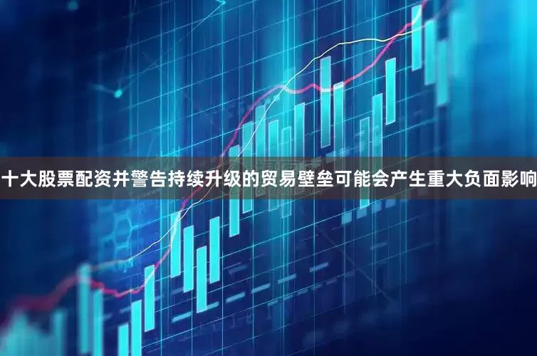 十大股票配资并警告持续升级的贸易壁垒可能会产生重大负面影响