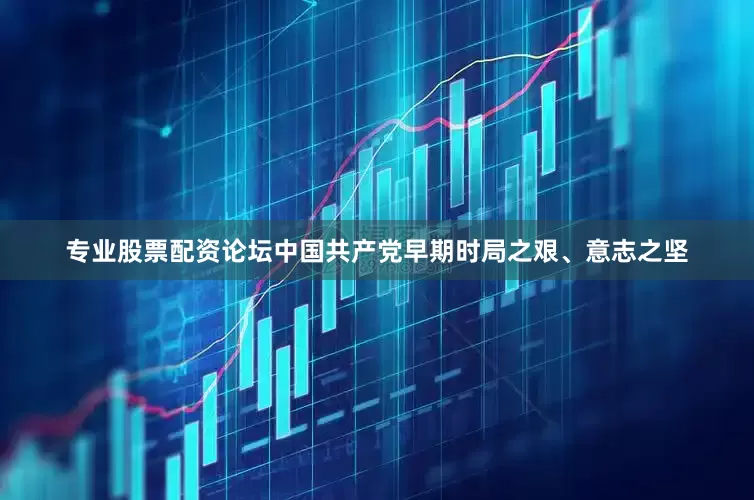 专业股票配资论坛中国共产党早期时局之艰、意志之坚