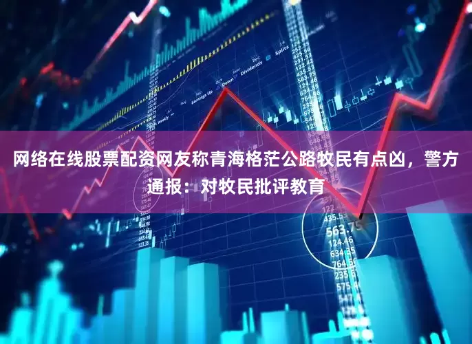 网络在线股票配资网友称青海格茫公路牧民有点凶，警方通报：对牧民批评教育