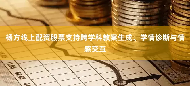 杨方线上配资股票支持跨学科教案生成、学情诊断与情感交互