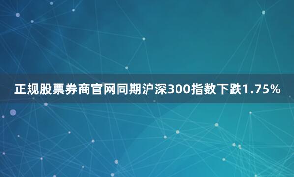 正规股票券商官网同期沪深300指数下跌1.75%