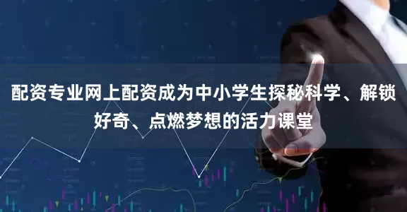 配资专业网上配资成为中小学生探秘科学、解锁好奇、点燃梦想的活力课堂
