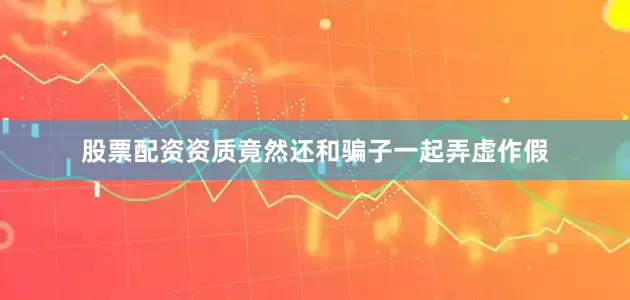股票配资资质竟然还和骗子一起弄虚作假