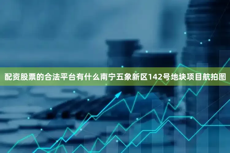 配资股票的合法平台有什么南宁五象新区142号地块项目航拍图
